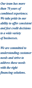 Our team has more than 80 years of combined experience. We take pride in our ability to offer consistent and fast credit decisions to a wide variety of businesses. We are committed to understanding customer needs and strive to address those needs with the right financing solutions.